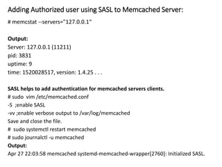 Adding Authorized user using SASL to Memcached Server:
# memcstat --servers="127.0.0.1“
Output:
Server: 127.0.0.1 (11211)
pid: 3831
uptime: 9
time: 1520028517, version: 1.4.25 . . .
SASL helps to add authentication for memcached servers clients.
# sudo vim /etc/memcached.conf
-S ;enable SASL
-vv ;enable verbose output to /var/log/memcached
Save and close the file.
# sudo systemctl restart memcached
# sudo journalctl -u memcached
Output:
Apr 27 22:03:58 memcached systemd-memcached-wrapper[2760]: Initialized SASL.
 