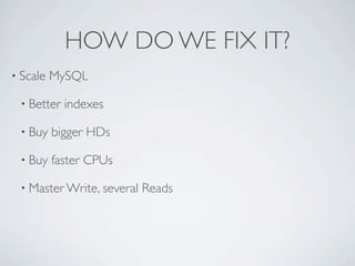 HOW DO WE FIX IT?
• Scale   MySQL

 • Better   indexes

 • Buy    bigger HDs

 • Buy    faster CPUs

 • Master Write, several   Reads
 