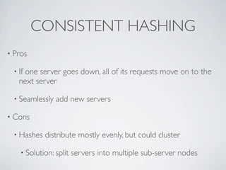 CONSISTENT HASHING
• Pros

 • If
    one server goes down, all of its requests move on to the
   next server

 • Seamlessly   add new servers

• Cons

 • Hashes   distribute mostly evenly, but could cluster

   • Solution: split   servers into multiple sub-server nodes
 