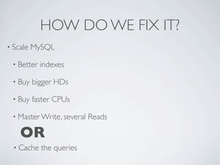 HOW DO WE FIX IT?
• Scale   MySQL

 • Better   indexes

 • Buy    bigger HDs

 • Buy    faster CPUs

 • Master Write, several   Reads

    OR
  • Cache   the queries
 