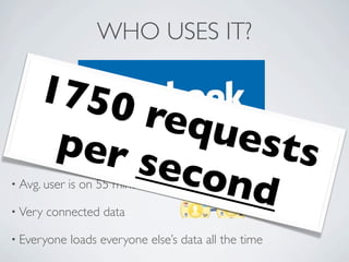 WHO USES IT?

     1750
          requ
      per s    ests
• 350
           econ
        million active users

• Avg. user

• Very
                d
              is on 55 minutes/day

         connected data

• Everyone    loads everyone else’s data all the time
 