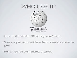 WHO USES IT?




• Over    3 million articles, 7 Billion page views/month

• Saves   every version of articles in the database, so cache works
 great

• Memcached      split over hundreds of servers.
 