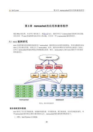 idv2.com                                        第 5 章 memcached 的应用和兼容程序




                   第 5 章 memcached 的应用和兼容程序

   我是 Mixi 的长野。本文终于要结束了。到第 4 章为止，我们介绍了与 memcached 直接相关的话题，
   本次介绍一些 mixi 的案例和实际应用上的话题，并介绍一些与 memcached 兼容的程序。


5.1  mixi 案例研究
   mixi 在提供服务的初期阶段就使用了 memcached。随着网站访问量的急剧增加，单纯为数据库添加
   slave 已无法满足需要，因此引入了 memcached。此外，我们也从增加可扩展性的方面进行了验证，
   证明了 memcached 的速度和稳定性都能满足需要。现在，memcached 已成为 mixi 服务中非常重要
   的组成部分。




                                      图 5.1：现在的系统组件


服务器配置和数量
   mixi 使用了许许多多服务器，如数据库服务器、应用服务器、图片服务器、反向代理服务器等。单
   单 memcached 就有将近 200 台服务器在运行。memcached 服务器的典型配置如下：
     •   CPU：Intel Pentium 4 2.8GHz


                                           30
 