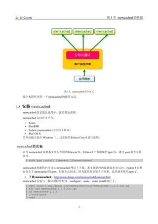idv2.com                                              第 1 章 memcached 的基础




                             图 1.2：memcached 的分布式

   接下来简单介绍一下 memcached 的使用方法。


1.3  安装 memcached
   memcached 的安装比较简单，这里稍加说明。
   memcached 支持许多平台。
     •Linux
     •FreeBSD
    • Solaris (memcached 1.2.5 以上版本)
    • Mac OS X
   另外也能安装在 Windows 上。这里使用 Fedora Core 8 进行说明。


memcached 的安装
   运行 memcached 需要本文开头介绍的 libevent 库。Fedora 8 中有现成的 rpm 包，通过 yum 命令安装
   即可。
     $ sudo yum install libevent libevent­devel

   memcached 的源代码可以从 memcached 网站上下载。本文执笔时的最新版本为 1.2.5。Fedora 8 虽然
   也包含了 memcached 的 rpm，但版本比较老。因为源代码安装并不困难，这里就不使用 rpm 了。
     • 下载 memcached：http://www.danga.com/memcached/download.bml
   memcached 安装与一般应用程序相同，configure、make、make install 就行了。
     $ wget http://www.danga.com/memcached/dist/memcached­1.2.5.tar.gz
     $ tar zxf memcached­1.2.5.tar.gz
     $ cd memcached­1.2.5
     $ ./configure
     $ make


                                      7
 