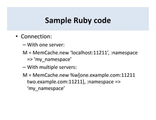 Sample Ruby code
• Connection:
– With one server:
M = MemCache.new ‘localhost:11211’, :namespace
=> ‘my_namespace’
– With multiple servers:
M = MemCache.new %w[one.example.com:11211
two.example.com:11211], :namespace =>
‘my_namespace’
 