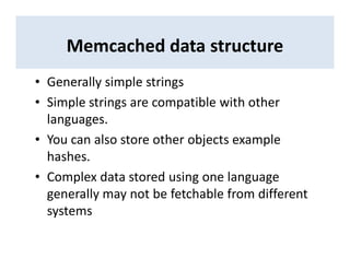 Memcached data structure
• Generally simple strings
• Simple strings are compatible with other
languages.
• You can also store other objects example
hashes.
• Complex data stored using one language
generally may not be fetchable from different
systems
 