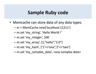 Sample Ruby code
• Memcache can store data of any data types.
– m = MemCache.new('localhost:11211')
– m.set ‘my_string’, ‘Hello World !’
– m.set ‘my_integer’, 100
– m.set ‘my_array’, [1,”hello”,”2.0”]
– m.set ‘my_hash’, {‘1’=>’one’,’2’=>’two’}
– m.set ‘my_complex_data’, <any complex data>
 