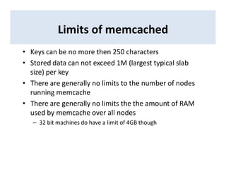 Limits of memcached
• Keys can be no more then 250 characters
• Stored data can not exceed 1M (largest typical slab
size) per key
• There are generally no limits to the number of nodes
running memcache
• There are generally no limits the the amount of RAM
used by memcache over all nodes
– 32 bit machines do have a limit of 4GB though
 