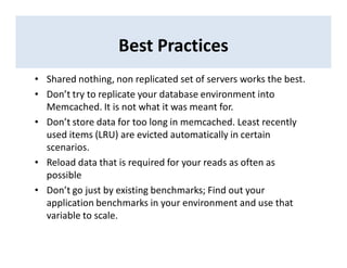 Best Practices
• Shared nothing, non replicated set of servers works the best.
• Don’t try to replicate your database environment into
Memcached. It is not what it was meant for.
• Don’t store data for too long in memcached. Least recently
used items (LRU) are evicted automatically in certain
scenarios.
• Reload data that is required for your reads as often as
possible
• Don’t go just by existing benchmarks; Find out your
application benchmarks in your environment and use that
variable to scale.
 