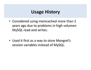 Usage History
• Considered using memcached more than 2
years ago due to problems in high volumen
MySQL read and writes.
• Used it first as a way to store Mongrel’s
session variables instead of MySQL.
 