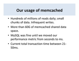 Our usage of memcached
• Hundreds of millions of reads daily; small
chunks of data. Infrequent writes.
• More than 60G of memcached shared data
space.
• MySQL was fine until we moved our
performance metric from seconds to ms.
• Current total transaction time between 21-
50ms.
 