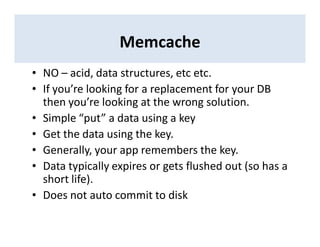 Memcache
• NO – acid, data structures, etc etc.
• If you’re looking for a replacement for your DB
then you’re looking at the wrong solution.
• Simple “put” a data using a key
• Get the data using the key.
• Generally, your app remembers the key.
• Data typically expires or gets flushed out (so has a
short life).
• Does not auto commit to disk
 