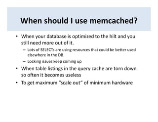 When should I use memcached?
• When your database is optimized to the hilt and you
still need more out of it.
– Lots of SELECTs are using resources that could be better used
elsewhere in the DB.
– Locking issues keep coming up
• When table listings in the query cache are torn down
so often it becomes useless
• To get maximum “scale out” of minimum hardware
 