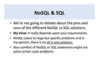 NoSQL & SQL
• We’re not going to debate about the pros and
cons of the different NoSQL vs SQL solutions.
• My View: It really depends upon your requirements.
• NoSQL caters to large but specific problems and in
my opinion, there is no all in one solution.
• Your comfort of MySQL or SQL statements might not
solve certain scale problems
 