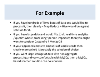 For Example
• If you have hundreds of Terra Bytes of data and would like to
process it, then clearly – Map Reduce + Hive would be a great
solution for it.
• If you have large data and would like to do real time analytics
/ queries where processing speed is important then you might
want to consider Cassandra / MongoDB
• If your app needs massive amounts of simple reads then
clearly memcached is probably the solution of choice
• If you want large storage of data with non aggregate
processing and very comfortable with MySQL then a MySQL
based sharded solution can do wonders.
 
