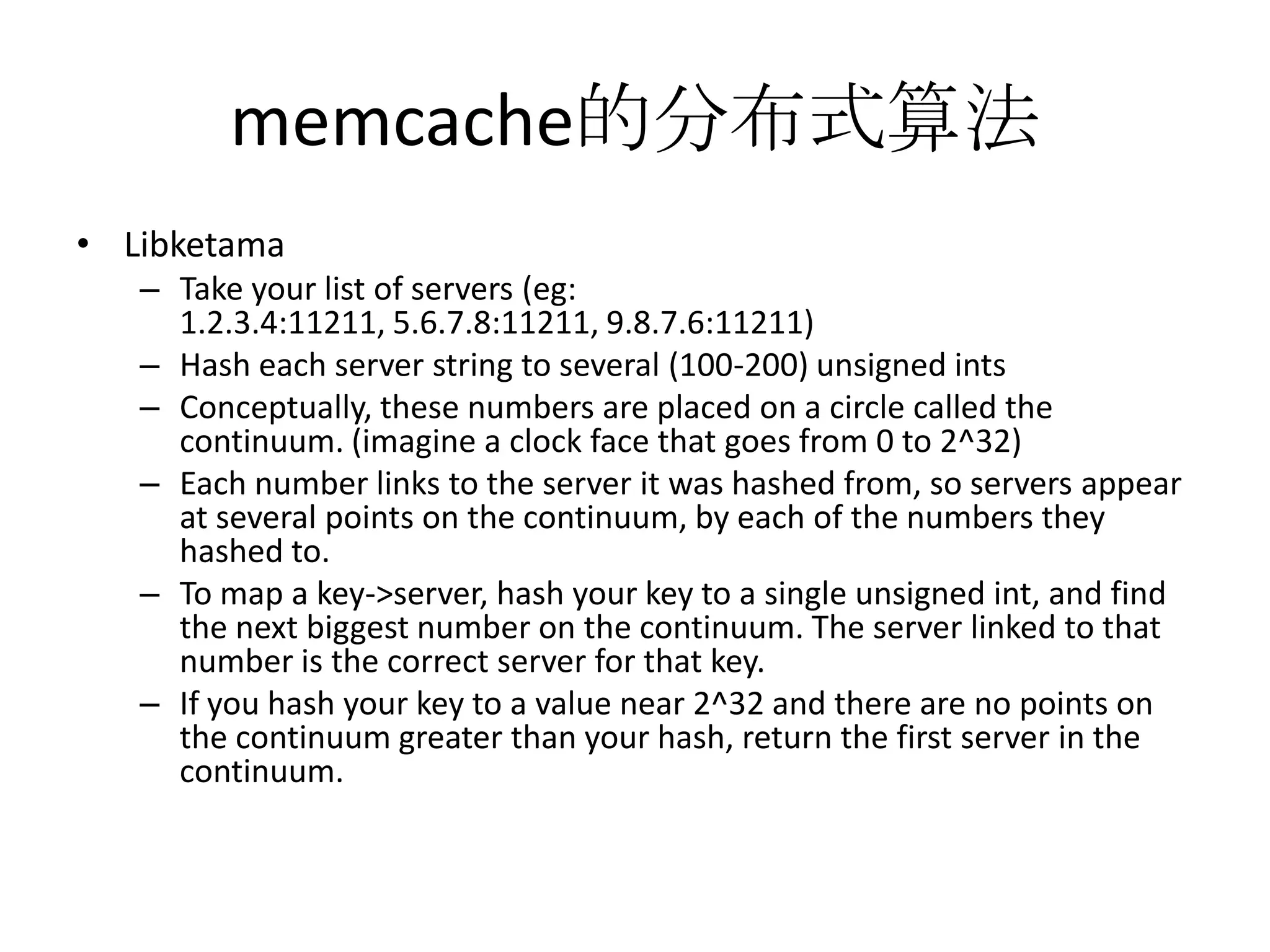 memcache的分布式算法LibketamaTake your list of servers (eg: 1.2.3.4:11211, 5.6.7.8:11211, 9.8.7.6:11211)Hash each server string to several (100-200) unsigned intsConceptually, these numbers are placed on a circle called the continuum. (imagine a clock face that goes from 0 to 2^32)Each number links to the server it was hashed from, so servers appear at several points on the continuum, by each of the numbers they hashed to.To map a key->server, hash your key to a single unsigned int, and find the next biggest number on the continuum. The server linked to that number is the correct server for that key.If you hash your key to a value near 2^32 and there are no points on the continuum greater than your hash, return the first server in the continuum.