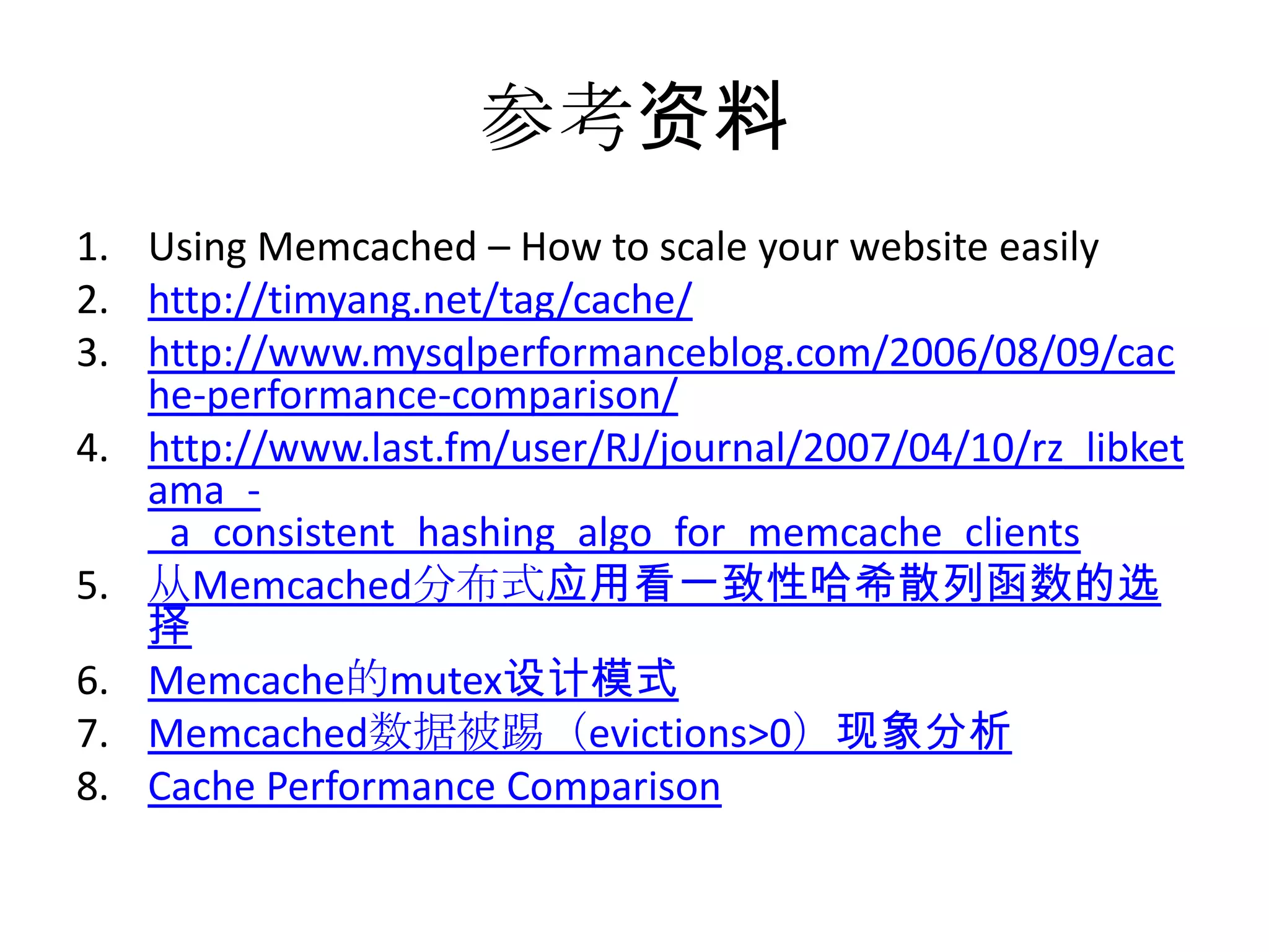 参考资料Using Memcached – How to scale your website easilyhttp://timyang.net/tag/cache/http://www.mysqlperformanceblog.com/2006/08/09/cache-performance-comparison/http://www.last.fm/user/RJ/journal/2007/04/10/rz_libketama_-_a_consistent_hashing_algo_for_memcache_clients从Memcached分布式应用看一致性哈希散列函数的选择Memcache的mutex设计模式Memcached数据被踢（evictions>0）现象分析Cache Performance Comparison
