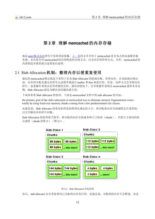 idv2.com                                                     第 2 章 理解 memcached 的内存存储




                    第 2 章 理解 memcached 的内存存储

  我是      
     mixi 株式会社 研究开发组的前坂徹。上一章的文章介绍了 memcached 是分布式的高速缓存服
  务器。本次将介绍 memcached 的内部构造的实现方式，以及内存的管理方式。另外，memcached 的
  内部构造导致的弱点也将加以说明。


2.1  Slab Allocation 机制：整理内存以便重复使用
  最近的 memcached 默认情况下采用了名为 Slab Allocator 的机制分配、管理内存。在该机制出现以
  前，内存的分配是通过对所有记录简单地进行 malloc 和 free 来进行的。但是，这种方式会导致内存
  碎片，加重操作系统内存管理器的负担，最坏的情况下，会导致操作系统比 memcached 进程本身还
  慢。Slab Allocator 就是为解决该问题而诞生的。
  下面来看看 Slab Allocator 的原理。下面是 memcached 文档中的 slab allocator 的目标：
  the primary goal of the slabs subsystem in memcached was to eliminate memory fragmentation issues 
  totally by using fixed­size memory chunks coming from a few predetermined size classes.
  也就是说，Slab Allocator 的基本原理是按照预先规定的大小，将分配的内存分割成特定长度的块，
  以完全解决内存碎片问题。
  Slab Allocation 的原理相当简单。将分配的内存分割成各种尺寸的块（chunk），并把尺寸相同的块
  分成组（chunk 的集合）（图 2.1）。




                                    图 2.1：Slab Allocation 的构造图

  而且，slab allocator 还有重复使用已分配的内存的目的。也就是说，分配到的内存不会释放，而是


                                                 12
 