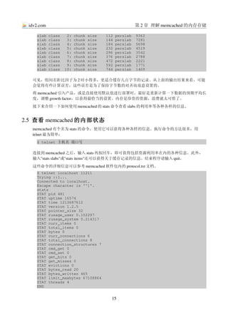 idv2.com                                     第 2 章 理解 memcached 的内存存储

    slab class   2: chunk size    112 perslab  9362
    slab class   3: chunk size    144 perslab  7281
    slab class   4: chunk size    184 perslab  5698
    slab class   5: chunk size    232 perslab  4519
    slab class   6: chunk size    296 perslab  3542
    slab class   7: chunk size    376 perslab  2788
    slab class   8: chunk size    472 perslab  2221
    slab class   9: chunk size    592 perslab  1771
    slab class  10: chunk size    744 perslab  1409

   可见，组间差距比因子为 2 时小得多，更适合缓存几百字节的记录。从上面的输出结果来看，可能
   会觉得有些计算误差，这些误差是为了保持字节数的对齐而故意设置的。
   将 memcached 引入产品，或是直接使用默认值进行部署时，最好是重新计算一下数据的预期平均长
   度，调整 growth factor，以获得最恰当的设置。内存是珍贵的资源，浪费就太可惜了。
   接下来介绍一下如何使用 memcached 的 stats 命令查看 slabs 的利用率等各种各样的信息。


2.5  查看 memcached 的内部状态
   memcached 有个名为 stats 的命令，使用它可以获得各种各样的信息。执行命令的方法很多，用
   telnet 最为简单：
    $ telnet 主机名 端口号

   连接到 memcached 之后，输入 stats 再按回车，即可获得包括资源利用率在内的各种信息。此外，
   输入"stats slabs"或"stats items"还可以获得关于缓存记录的信息。结束程序请输入 quit。
   这些命令的详细信息可以参考 memcached 软件包内的 protocol.txt 文档。
    $ telnet localhost 11211
    Trying ::1...
    Connected to localhost.
    Escape character is '^]'.
    stats
    STAT pid 481
    STAT uptime 16574
    STAT time 1213687612
    STAT version 1.2.5
    STAT pointer_size 32
    STAT rusage_user 0.102297
    STAT rusage_system 0.214317
    STAT curr_items 0
    STAT total_items 0
    STAT bytes 0
    STAT curr_connections 6
    STAT total_connections 8
    STAT connection_structures 7
    STAT cmd_get 0
    STAT cmd_set 0
    STAT get_hits 0
    STAT get_misses 0
    STAT evictions 0
    STAT bytes_read 20
    STAT bytes_written 465
    STAT limit_maxbytes 67108864
    STAT threads 4
    END


                                    15
 