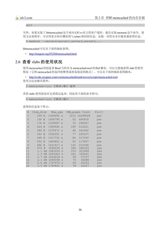 idv2.com                                                    第 2 章 理解 memcached 的内存存储

     quit

   另外，如果安装了 libmemcached 这个面向 C/C++语言的客户端库，就会安装 memstat 这个命令。使
   用方法很简单，可以用更少的步骤获得与 telnet 相同的信息，还能一次性从多台服务器获得信息。
     $ memstat ­­servers=server1,server2,server3,...

   libmemcached 可以从下面的地址获得：
     •    
         http://tangent.org/552/libmemcached.html
                                                 


2.6  查看 slabs 的使用状况
   使用 memcached 的创造着 Brad 写的名为 memcached­tool 的 Perl 脚本，可以方便地获得 slab 的使用
   情况（它将 memcached 的返回值整理成容易阅读的格式）。可以从下面的地址获得脚本：
    •  
      http://code.sixapart.com/svn/memcached/trunk/server/scripts/memcached­tool
                                                                                
   使用方法也极其简单：
     $ memcached­tool 主机名:端口 选项

   查看 slabs 使用状况时无需指定选项，因此用下面的命令即可：
     $ memcached­tool 主机名:端口

   获得的信息如下所示：
      #  Item_Size   Max_age  1MB_pages Count   Full?
      1     104 B  1394292 s    1215 12249628    yes
      2     136 B  1456795 s      52  400919     yes
      3     176 B  1339587 s      33  196567     yes
      4     224 B  1360926 s     109  510221     yes
      5     280 B  1570071 s      49  183452     yes
      6     352 B  1592051 s      77  229197     yes
      7     440 B  1517732 s      66  157183     yes
      8     552 B  1460821 s      62  117697     yes
      9     696 B  1521917 s     143  215308     yes
     10     872 B  1695035 s     205  246162     yes
     11     1.1 kB 1681650 s     233  221968     yes
     12     1.3 kB 1603363 s     241  183621     yes
     13     1.7 kB 1634218 s      94   57197     yes
     14     2.1 kB 1695038 s      75   36488     yes
     15     2.6 kB 1747075 s      65   25203     yes
     16     3.3 kB 1760661 s      78   24167     yes




                                                    16
 