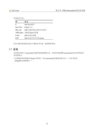 idv2.com                                  第 2 章 理解 memcached 的内存存储



   各列的含义为：

      列           含义
      #           slab class 编号
      Item_Size   Chunk 大小
      Max_age     LRU 内最旧的记录的生存时间
      1MB_pages 分配给 Slab 的页数
      Count       Slab 内的记录数
      Full?       Slab 内是否含有空闲 chunk


   从这个脚本获得的信息对于调优非常方便，强烈推荐使用。


2.7  总结
   本次简单说明了 memcached 的缓存机制和调优方法。希望读者能理解 memcached 的内存管理原理
   及其优缺点。
   下次将继续说明 LRU 和 Expire 等原理，以及 memcached 的最新发展方向——可扩充体系
   （pluggable architecher））。




                                       17
 