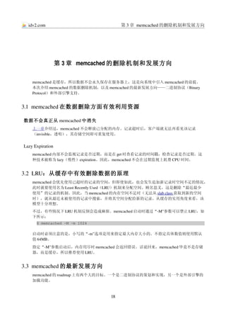 idv2.com                          第 3 章 memcached 的删除机制和发展方向




                  第 3 章 memcached 的删除机制和发展方向

    memcached 是缓存，所以数据不会永久保存在服务器上，这是向系统中引入 memcached 的前提。
    本次介绍 memcached 的数据删除机制，以及 memcached 的最新发展方向——二进制协议（Binary 
    Protocol）和外部引擎支持。


3.1  memcached 在数据删除方面有效利用资源

数据不会真正从 memcached 中消失
    上一章介绍过，memcached 不会释放已分配的内存。记录超时后，客户端就无法再看见该记录
    （invisible，透明），其存储空间即可重复使用。


Lazy Expiration
    memcached 内部不会监视记录是否过期，而是在 get 时查看记录的时间戳，检查记录是否过期。这
    种技术被称为 lazy（惰性）expiration。因此，memcached 不会在过期监视上耗费 CPU 时间。


3.2  LRU：从缓存中有效删除数据的原理
    memcached 会优先使用已超时的记录的空间，但即使如此，也会发生追加新记录时空间不足的情况，
    此时就要使用名为 Least Recently Used（LRU）机制来分配空间。顾名思义，这是删除“最近最少
    使用”的记录的机制。因此，当 memcached 的内存空间不足时（无法从 slab class 获取到新的空间
                                                     
    时），就从最近未被使用的记录中搜索，并将其空间分配给新的记录。从缓存的实用角度来看，该
    模型十分理想。
    不过，有些情况下 LRU 机制反倒会造成麻烦。memcached 启动时通过“­M”参数可以禁止 LRU，如
    下所示：
      $ memcached ­M ­m 1024

    启动时必须注意的是，小写的“­m”选项是用来指定最大内存大小的。不指定具体数值则使用默认
    值 64MB。
    指定“­M”参数启动后，内存用尽时 memcached 会返回错误。话说回来，memcached 毕竟不是存储
    器，而是缓存，所以推荐使用 LRU。


3.3  memcached 的最新发展方向
    memcached 的 roadmap 上有两个大的目标。一个是二进制协议的策划和实现，另一个是外部引擎的
    加载功能。



                               18
 