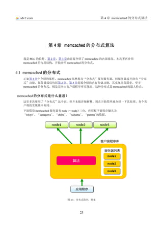 idv2.com                                第 4 章 memcached 的分布式算法




               第 4 章 memcached 的分布式算法

   我是 Mixi 的长野。第 2 章、第 3 章由前坂介绍了 memcached 的内部情况。本次不再介绍
   memcached 的内部结构，开始介绍 memcached 的分布式。


4.1  memcached 的分布式
   正如第 1 章中介绍的那样，memcached 虽然称为“分布式”缓存服务器，但服务器端并没有“分布
   式”功能。服务器端仅包括第 2 章、第 3 章前坂介绍的内存存储功能，其实现非常简单。至于
   memcached 的分布式，则是完全由客户端程序库实现的。这种分布式是 memcached 的最大特点。


memcached 的分布式是什么意思？
   这里多次使用了“分布式”这个词，但并未做详细解释。现在开始简单地介绍一下其原理，各个客
   户端的实现基本相同。
   下面假设 memcached 服务器有 node1～node3 三台，应用程序要保存键名为
   “tokyo”、“kanagawa”、“chiba”、“saitama”、“gunma”的数据。




                         图 4.1：分布式简介：准备




                                23
 
