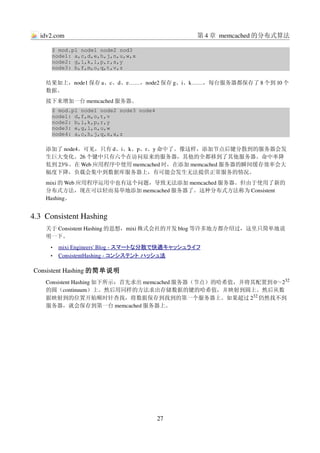 idv2.com                                         第 4 章 memcached 的分布式算法

      $ mod.pl node1 node2 nod3
      node1: a,c,d,e,h,j,n,u,w,x
      node2: g,i,k,l,p,r,s,y
      node3: b,f,m,o,q,t,v,z

    结果如上，node1 保存 a、c、d、e……，node2 保存 g、i、k……，每台服务器都保存了 8 个到 10 个
    数据。
    接下来增加一台 memcached 服务器。
      $ mod.pl node1 node2 node3 node4
      node1: d,f,m,o,t,v
      node2: b,i,k,p,r,y
      node3: e,g,l,n,u,w
      node4: a,c,h,j,q,s,x,z

    添加了 node4。可见，只有 d、i、k、p、r、y 命中了。像这样，添加节点后键分散到的服务器会发
    生巨大变化。26 个键中只有六个在访问原来的服务器，其他的全都移到了其他服务器。命中率降
    低到 23%。在 Web 应用程序中使用 memcached 时，在添加 memcached 服务器的瞬间缓存效率会大
    幅度下降，负载会集中到数据库服务器上，有可能会发生无法提供正常服务的情况。
    mixi 的 Web 应用程序运用中也有这个问题，导致无法添加 memcached 服务器。但由于使用了新的
    分布式方法，现在可以轻而易举地添加 memcached 服务器了。这种分布式方法称为 Consistent 
    Hashing。


4.3  Consistent Hashing
    关于 Consistent Hashing 的思想，mixi 株式会社的开发 blog 等许多地方都介绍过，这里只简单地说
    明一下。
      •    
          mixi Engineers' Blog ­  
                                 スマートな分散で快適キャッシュライフ 
      •    
          ConsistentHashing ­  
                              コンシステント ハッシュ法 

Consistent Hashing 的简单说明
    Consistent Hashing 如下所示：首先求出 memcached 服务器（节点）的哈希值，并将其配置到 0～232
    的圆（continuum）上。然后用同样的方法求出存储数据的键的哈希值，并映射到圆上。然后从数
    据映射到的位置开始顺时针查找，将数据保存到找到的第一个服务器上。如果超过 232 仍然找不到
    服务器，就会保存到第一台 memcached 服务器上。




                                         27
 
