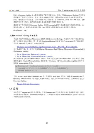idv2.com                                                  第 4 章 memcached 的分布式算法

   因此，Consistent Hashing 最大限度地抑制了键的重新分布。而且，有的 Consistent Hashing 的实现方
   法还采用了虚拟节点的思想。使用一般的 hash 函数的话，服务器的映射地点的分布非常不均匀。
   因此，使用虚拟节点的思想，为每个物理节点（服务器）在 continuum 上分配 100～200 个点。这样
   就能抑制分布不均匀，最大限度地减小服务器增减时的缓存重新分布。
   通过下文中介绍的使用 Consistent Hashing 算法的 memcached 客户端函数库进行测试的结果是，由
   服务器台数（n）和增加的服务器台数（m）计算增加服务器后的命中率计算公式如下：
   (1 ­ n/(n+m)) * 100


支持 Consistent Hashing 的函数库
   本文中多次介绍的 Cache::Memcached 虽然不支持 Consistent Hashing，但已有几个客户端函数库支
   持了这种新的分布式算法。第一个支持 Consistent Hashing 和虚拟节点的 memcached 客户端函数库
   是名为 libketama 的 PHP 库，由 last.fm 开发。

     •  
       libketama ­ a consistent hashing algo for memcache clients – RJ  
                                                                       ブログ  ­ Users at Last.fm 
                                                                                               
   至于 Perl 客户端，第 1 章中介绍过的 Cache::Memcached::Fast 和 Cache::Memcached::libmemcached 支
   持 Consistent Hashing。
      
     Cache::Memcached::Fast ­ search.cpan.org 
     •                                        
      
     Cache::Memcached::libmemcached ­ search.cpan.org 
     •                                                
   两者的接口都与 Cache::Memcached 几乎相同，如果正在使用 Cache::Memcached，那么就可以方便
   地替换过来。Cache::Memcached::Fast 重新实现了 libketama，使用 Consistent Hashing 创建对象时可
   以指定 ketama_points 选项。
     my $memcached = Cache::Memcached::Fast­>new({
         servers => ["192.168.0.1:11211","192.168.0.2:11211"],
         ketama_points => 150
     });

   另外，Cache::Memcached::libmemcached 是一个使用了 Brain Aker 开发的 C 函数库 libmemcached 的
   Perl 模块。libmemcached 本身支持几种分布式算法，也支持 Consistent Hashing，其 Perl 绑定也支持
   Consistent Hashing。
     •    
         Tangent Software: libmemcached 
                                        


4.4  总结
   本次介绍了 memcached 的分布式算法，主要有 memcached 的分布式是由客户端函数库实现，以及
   高效率地分散数据的 Consistent Hashing 算法。下次将介绍 mixi 在 memcached 应用方面的一些经验，
   和相关的兼容应用程序。




                                             29
 
