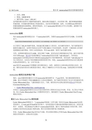 idv2.com                                    第 5 章 memcached 的应用和兼容程序

    • 内存：4GB
    • 硬盘：146GB SCSI
    • 操作系统：Linux（x86_64）
   这些服务器以前曾用于数据库服务器等。随着 CPU 性能提升、内存价格下降，我们积极地将数据
   库服务器、应用服务器等换成了性能更强大、内存更多的服务器。这样，可以抑制 mixi 整体使用
   的服务器数量的急剧增加，降低管理成本。由于 memcached 服务器几乎不占用 CPU，就将换下来
   的服务器用作 memcached 服务器了。


memcached 进程
   每台 memcached 服务器仅启动一个 memcached 进程。分配给 memcached 的内存为 3GB，启动参数
   如下：
     /usr/bin/memcached ­p 11211 ­u nobody ­m 3000 ­c 30720

   由于使用了 x86_64 的操作系统，因此能分配 2GB 以上的内存。32 位操作系统中，每个进程最多只
   能使用 2GB 内存。也曾经考虑过启动多个分配 2GB 以下内存的进程，但这样一台服务器上的 TCP
   连接数就会成倍增加，管理上也变得复杂，所以 mixi 就统一使用了 64 位操作系统。
   另外，虽然服务器的内存为 4GB，却仅分配了 3GB，是因为内存分配量超过这个值，就有可能导致
   内存交换(swap)。第 2 章中前坂讲解过了 memcached 的内存存储“slab allocator”，当时说过，
   memcached 启动时指定的内存分配量是 memcached 用于保存数据的量，没有包括“slab allocator”本
   身占用的内存、以及为了保存数据而设置的管理空间。因此，memcached 进程的实际内存分配量要
   比指定的容量要大，这一点应当注意。
   mixi 保存在 memcached 中的数据大部分都比较小。这样，进程的大小要比指定的容量大很多。因
   此，我们反复改变内存分配量进行验证，确认了 3GB 的大小不会引发 swap，这就是现在应用的数
   值。


memcached 使用方法和客户端
   现在，mixi 的服务将 200 台左右的 memcached 服务器作为一个 pool 使用。每台服务器的容量为
   3GB，那么全体就有了将近 600GB 的巨大的内存数据库。客户端程序库使用了本文中多次提到车的
   Cache::Memcached::Fast，与服务器进行交互。当然，缓存的分布式算法使用的是第 4 章介绍过的
   Consistent Hashing 算法。
    • 
     Cache::Memcached::Fast ­ search.cpan.org
                                             
   应用层上 memcached 的使用方法由开发应用程序的工程师自行决定并实现。但是，为了防止车轮再
   造、防止 Cache::Memcached::Fast 上的教训再次发生，我们提供了 Cache::Memcached::Fast 的 wrap
   模块并使用。


 通过 Cache::Memcached::Fast 维持连接
   Cache::Memcached 的情况下，与 memcached 的连接（文件句柄）保存在 Cache::Memcached 包内的
   类变量中。在 mod_perl 和 FastCGI 等环境下，包内的变量不会像 CGI 那样随时重新启动，而是在进
   程中一直保持。其结果就是不会断开与 memcached 的连接，减少了 TCP 连接建立时的开销，同时
   也能防止短时间内反复进行 TCP 连接、断开而导致的 TCP 端口资源枯竭。
   但是，Cache::Memcached::Fast 没有这个功能，所以需要在模块之外将 Cache::Memcached::Fast 对象
   保持在类变量中，以保证持久连接。


                                     31
 