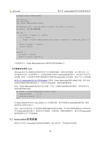 idv2.com                                      第 5 章 memcached 的应用和兼容程序

     package Gihyo::Memcached;

     use strict;
     use warnings;
     use Cache::Memcached::Fast;

     my @server_list = qw/192.168.1.1:11211 192.168.1.1:11211/;
     my $fast;  ## 用于保持对象

     sub new {
        my $self  = bless {}, shift;
        if ( !$fast ) {
            $fast = Cache::Memcached::Fast­>new({ servers => @server_list });
        }
        $self­>{_fast} = $fast;
        return $self;
     }

     sub get {
        my $self = shift;
        $self­>{_fast}­>get(@_);
     }

   上面的例子中，Cache::Memcached::Fast 对象保存到类变量$fast 中。


 公共数据的处理和 rehash
   诸如 mixi 的主页上的新闻这样的所有用户共享的缓存数据、设置信息等数据，会占用许多页，访
   问次数也非常多。在这种条件下，访问很容易集中到某台 memcached 服务器上。访问集中本身并不
   是问题，但是一旦访问集中的那台服务器发生故障导致 memcached 无法连接，就会产生巨大的问题。
      第       memcached  
   #5.    4 章           的分布式算法 
                               |outline 中提到，Cache::Memcached 拥有 rehash 功能，即在无法
                                        
   连接保存数据的服务器的情况下，会再次计算 hash 值，连接其他的服务器。
   但是，Cache::Memcached::Fast 没有这个功能。不过，它能够在连接服务器失败时，短时间内不再
   连接该服务器的功能。
     my $fast = Cache::Memcached::Fast­>new({
         max_failures     => 3,
         failure_timeout  => 1
     });

   在 failure_timeout 秒内发生 max_failures 以上次连接失败，就不再连接该 memcached 服务器。我们
   的设置是 1 秒钟 3 次以上。
   此外，mixi 还为所有用户共享的缓存数据的键名设置命名规则，符合命名规则的数据会自动保存到
   多台 memcached 服务器中，取得时从中仅选取一台服务器。创建该函数库后，就可以使 memcached
   服务器故障不再产生其他影响。


5.2  memcached 应用经验
   到此为止介绍了 memcached 内部构造和函数库，接下来介绍一些其他的应用经验。



                                     32
 
