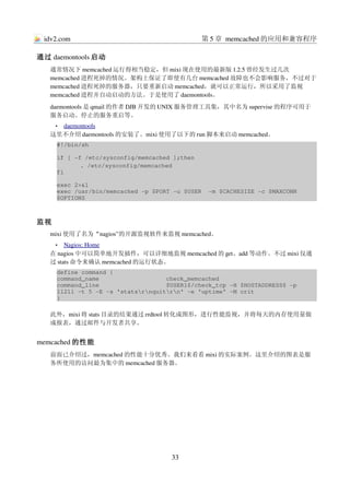 idv2.com                                      第 5 章 memcached 的应用和兼容程序

通过 daemontools 启动
   通常情况下 memcached 运行得相当稳定，但 mixi 现在使用的最新版 1.2.5 曾经发生过几次
   memcached 进程死掉的情况。架构上保证了即使有几台 memcached 故障也不会影响服务，不过对于
   memcached 进程死掉的服务器，只要重新启动 memcached，就可以正常运行，所以采用了监视
   memcached 进程并自动启动的方法。于是使用了 daemontools。
   daemontools 是 qmail 的作者 DJB 开发的 UNIX 服务管理工具集，其中名为 supervise 的程序可用于
   服务启动、停止的服务重启等。
    •  
      daemontools
                 
   这里不介绍 daemontools 的安装了。mixi 使用了以下的 run 脚本来启动 memcached。
     #!/bin/sh

     if [ ­f /etc/sysconfig/memcached ];then
            . /etc/sysconfig/memcached
     fi

     exec 2>&1
     exec /usr/bin/memcached ­p $PORT ­u $USER  ­m $CACHESIZE ­c $MAXCONN 
     $OPTIONS



监视
   mixi 使用了名为“nagios”的开源监视软件来监视 memcached。
     •   
        Nagios: Home
                    
   在 nagios 中可以简单地开发插件，可以详细地监视 memcached 的 get、add 等动作。不过 mixi 仅通
   过 stats 命令来确认 memcached 的运行状态。
     define command {
     command_name                   check_memcached
     command_line                   $USER1$/check_tcp ­H $HOSTADDRESS$ ­p 
     11211 ­t 5 ­E ­s 'statsrnquitrn' ­e 'uptime' ­M crit
     }

   此外，mixi 将 stats 目录的结果通过 rrdtool 转化成图形，进行性能监视，并将每天的内存使用量做
   成报表，通过邮件与开发者共享。


memcached 的性能
   前面已介绍过，memcached 的性能十分优秀。我们来看看 mixi 的实际案例。这里介绍的图表是服
   务所使用的访问最为集中的 memcached 服务器。




                                     33
 