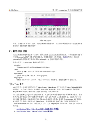 idv2.com                                               第 5 章 memcached 的应用和兼容程序




                                        图 5.5：CPU 利用率

   可见，仍然有 idle 的部分。因此，memcached 的性能非常高，可以作为 Web 应用程序开发者放心地
   保存临时数据或缓存数据的地方。


5.3  兼容应用程序
   memcached 的实现和协议都十分简单，因此有很多与 memcached 兼容的实现。一些功能强大的扩展
   可以将 memcached 的内存数据写到磁盘上，实现数据的持久性和冗余。第 3 章介绍过，以后的
   memcached 的存储层将变成可扩展的（pluggable），逐渐支持这些功能。
   这里介绍几个与 memcached 兼容的应用程序。
    repcached
        为 memcached 提供复制(replication)功能的 patch。
    Flared
        存储到 QDBM。同时实现了异步复制和 fail over 等功能。
    memcachedb
        存储到 BerkleyDB。还实现了 message queue。
    Tokyo Tyrant
        将数据存储到 Tokyo Cabinet。不仅与 memcached 协议兼容，还能通过 HTTP 进行访问。

Tokyo Tyrant 案例
   mixi 使用了上述兼容应用程序中的 Tokyo Tyrant。Tokyo Tyrant 是平林开发的 Tokyo Cabinet DBM 的
   网络接口。它有自己的协议，但也拥有 memcached 兼容协议，也可以通过 HTTP 进行数据交换。
   Tokyo Cabinet 虽然是一种将数据写到磁盘的实现，但速度相当快。
   mixi 并没有将 Tokyo Tyrant 作为缓存服务器，而是将它作为保存键值对组合的 DBMS 来使用。主要
   作为存储用户上次访问时间的数据库来使用。它与几乎所有的 mixi 服务都有关，每次用户访问页
   面时都要更新数据，因此负荷相当高。MySQL 的处理十分笨重，单独使用 memcached 保存数据又
   有可能会丢失数据，所以引入了 Tokyo Tyrant。但无需重新开发客户端，只需原封不动地使用
   Cache::Memcached::Fast 即可，这也是优点之一。关于 Tokyo Tyrant 的详细信息，请参考本公司的开
   发 blog。

     •    
         mixi Engineers' Blog ­ Tokyo Tyrant  
                                             による耐高負荷      
                                                           DB の構築 
     •    
         mixi Engineers' Blog ­ Tokyo (Cabinet|Tyrant) 
                                                      の新機能   



                                               35
 