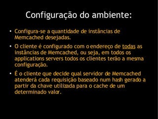 Configura ção do ambiente : Configura-se a quantidade de instâncias de Memcached desejadas. O cliente é configurado com o endereço de  todas  as instâncias de Memcached, ou seja, em todos os applications servers todos os clientes terão a mesma configuração. É o cliente que decide qual servidor de Memcached atenderá cada requisição baseado num hash gerado a partir da chave utilizada para o cache de um determinado valor. 