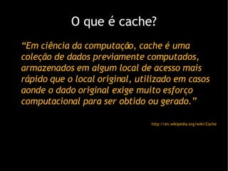 O que  é cache? “ Em ciência da computação, cache é uma c ole ção de dados previamente computados, armazenados em algum local de acesso mais rápido que o local original, utilizado em casos aonde o dado original exige muito esforço computacional para ser obtido ou gerado.” http://en.wikipedia.org/wiki/Cache 