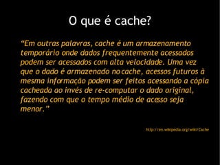 O que  é cache? “ Em outras palavras, cache é um armazenamento temporário onde dados frequentemente acessados podem ser acessados com alta velocidade. Uma vez que o dado é armazenado no cache, acessos futuros à mesma informação podem ser feitos acessando a cópia cacheada ao invés de re-computar o dado original, fazendo com que o tempo médio de acesso seja menor.” http://en.wikipedia.org/wiki/Cache 