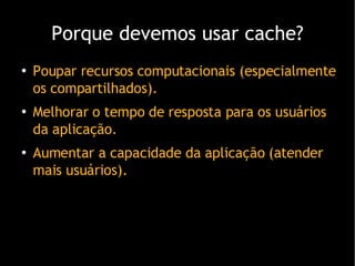 Porque devemos usar cache ? Poupar recursos computacionais (especialmente os compartilhados). Melhorar o tempo de resposta para os usu ários da aplicação. Aumentar a capacidade da aplicação (atender mais usuários). 