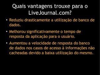 Quais vantagens trouxe para o LiveJournal.com? Reduziu drasticamente a utiliza ção de banco de dados. Melhorou significativamente o tempo de resposta da aplicação para o usuário. Aumentou a velocidade de resposta do banco de dados nos casos de acesso  à informações não cacheadas devido a baixa utilização do mesmo. 