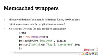 Memcached wrappers 
• Missed validation of commands delimiters (0x0a, 0x0d) at keys 
• Inject your command after application’s command 
• No other restrictions (no role model on commands) 
 