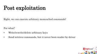 Post exploitation 
Right, we can execute arbitrary memcached commands! 
For what? 
• Write/rewrite/delete arbitrary keys 
• Send retrieve commands, but it never been reader by driver 
 