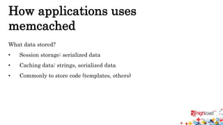 How applications uses 
memcached 
What data stored? 
• Session storage: serialized data 
• Caching data: strings, serialized data 
• Commonly to store code (templates, others) 
 