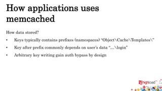 How applications uses 
memcached 
How data stored? 
• Keys typically contains prefixes (namespaces) “ObjectCacheTemplates” 
• Key after prefix commonly depends on user’s data “…login” 
• Arbitrary key writing gain auth bypass by design 
 
