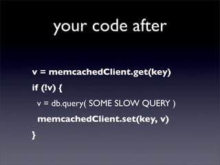 your code after

v = memcachedClient.get(key)
if (!v) {
    v = db.query( SOME SLOW QUERY )
    memcachedClient.set(key, v)
}
 