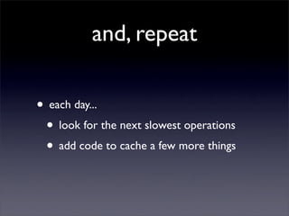 and, repeat

• each day...
 • look for the next slowest operations
 • add code to cache a few more things
 
