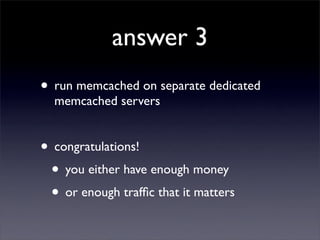 answer 3
• run memcached on separate dedicated
  memcached servers


• congratulations!
 • you either have enough money
 • or enough trafﬁc that it matters
 