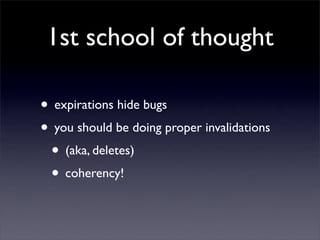 1st school of thought

• expirations hide bugs
• you should be doing proper invalidations
 • (aka, deletes)
 • coherency!
 