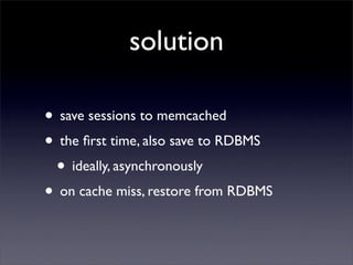 solution

• save sessions to memcached
• the ﬁrst time, also save to RDBMS
 • ideally, asynchronously
• on cache miss, restore from RDBMS
 