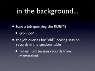 in the background...
• have a job querying the RDBMS
 • cron job?
• the job queries for “old” looking session
  records in the sessions table
  • refresh old session records from
    memcached
 