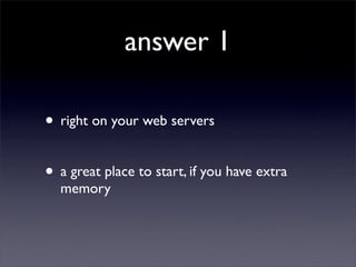 answer 1

• right on your web servers

• a great place to start, if you have extra
  memory
 