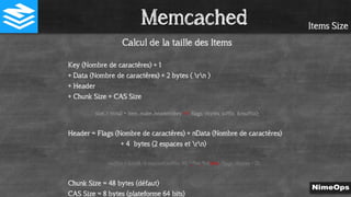 Items Size
Calcul de la taille des Items
Key (Nombre de caractères) + 1
+ Data (Nombre de caractères) + 2 bytes ( rn )
+ Header
+ Chunk Size + CAS Size
size_t ntotal = item_make_header(nkey + 1, flags, nbytes, suffix, &nsuffix);
Header = Flags (Nombre de caractères) + nData (Nombre de caractères)
+ 4 bytes (2 espaces et rn)
nsuffix = (uint8_t) snprintf(suffix, 40, " %d %drn", flags, nbytes - 2);
Chunk Size = 48 bytes (défaut)
CAS Size = 8 bytes (plateforme 64 bits)
Memcached
 
